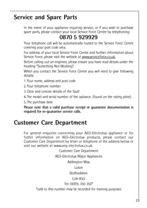 Page 29
29
Service and Spare Parts
In the event of your appliance requiring service, or if you wish to purchase
spare parts, please contact your local Service Force Centre by telephoning:
0870 5 929929
Your telephone call will be automatically routed to the Service Force Centre
covering your post code area.
For address of your local Service Force Centre and further information about
Service Force, please visit the website at www
.serviceforce.co.uk.
Before calling out an engineer, please ensure you have read...