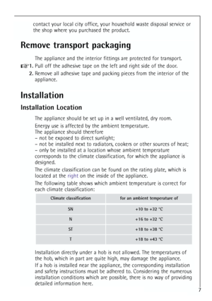 Page 7
7
Remove transport packaging
The appliance and the interior fittings are protected for transport.
1.Pull off the adhesive tape on the left and right side of the door.
2. Remove all adhesive tape and packing pieces from the interior of the
appliance.
Installation
Installation Location
The appliance should be set up in a well ventilated, dry room.
Energy use is affected by the ambient temperature.
The appliance should therefore
– not be exposed to direct sunlight;
– not be installed next to radiators,...