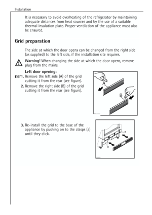 Page 8
Installation
8
It is necessary to avoid overheating of the refrigerator by maintaining
adequate distances from heat sources and by the use of a suitable
thermal insulation plate. Proper ventilation of the appliance must also
be ensured.
Grid preparation
The side at which the door opens can be changed from the right side
(as supplied) to the left side, if the installation site requires.
Warning!When changing the side at which the door opens, remove
plug from the mains.
Left door opening:
1. Remove the...