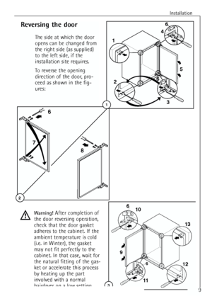 Page 9
Installation

68
7
2

Reversing the door
The side at which the door
opens can be changed from
the right side (as supplied)
to the left side, if the
installation site requires.
To reverse the opening
direction of the door, pro-
ceed as shown in the fig-
ures:
Warning! After completion of
the door reversing operation,
check that the door gasket
adheres to the cabinet. If the
ambient temperature is cold
(i.e. in Winter), the gasket
may not fit perfectly to the
cabinet. In that case, wait for
the natural...