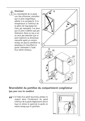 Page 11Attention!
La réversibilité de la porte
une fois effectuée, contrôlez
que le joint magnétique
adhère à la carrosserie. Si la
température à l’intérieur de
la pièce est trop basse (en
hiver, par exemple), il se peut
que le joint n’adhère pas par-
faitement. Dans ce cas, si on
ne veut pas attendre que le
joint reprenne sa dimension
naturelle après un certain
temps, on pourra accélérer ce
processus en chauffant la
partie intéressée à l’aide
d’un sèche cheveux.
Réversibilité du portillon du compartiment...