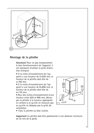 Page 1717




	
Montage de la plinthe
Attention!Pour ne pas compromettre
le bon fonctionnement de l’appareil, il
est nécessaire d’utiliser la grille d’aéra-
tion d’origine.
• Si la niche dencastrement de lap-
pareil a une hauteur de A=820 mm, la
hauteur de la plinthe doit être de
a=100 mm.
• Si la niche dencastrement de lap-
pareil a une hauteur de B=890 mm, la
hauteur de la plinthe doit être de
b=170 mm.
• Pour des niches dencastrement dune
hauteur entre 820 et 890 mm, décou-
pez la plinthe à la...