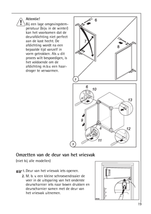 Page 1919
Omzetten van de deur van het vriesvak 
(niet bij alle modellen)
Attentie!
Bij een lage omgevingstem-
peratuur (bijv. in de winter)
kan het voorkomen dat de
deurafdichting niet perfect
aan de kast hecht. De
afdichting wordt na een
bepaalde tijd vanzelf in
vorm getrokken. Als u dit
proces wilt bespoedigen, is
het voldoende om de
afdichting m.b.v. een haar-
droger te verwarmen.
1.Deur van het vriesvak iets openen.
2.M. b. v. een kleine schroevendraaier de
veer in de uitsparing van het onderste...