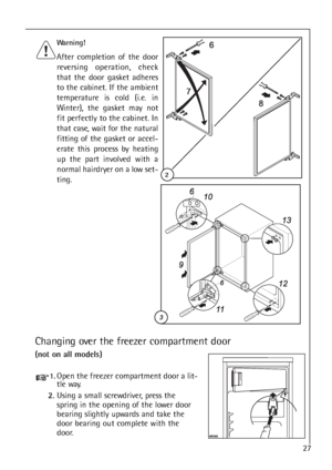 Page 2727
Changing over the freezer compartment door
(not on all models)
Warning! 
After completion of the door
reversing operation, check
that the door gasket adheres
to the cabinet. If the ambient
temperature is cold (i.e. in
Winter), the gasket may not
fit perfectly to the cabinet. In
that case, wait for the natural
fitting of the gasket or accel-
erate this process by heating
up the part involved with a
normal hairdryer on a low set-
ting.
1.Open the freezer compartment door a lit-
tle way.
2.Using a small...