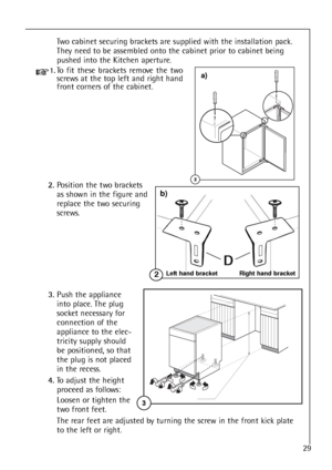 Page 2929
Two cabinet securing brackets are supplied with the installation pack.
They need to be assembled onto the cabinet prior to cabinet being
pushed into the Kitchen aperture.
1.To fit these brackets remove the two
screws at the top left and right hand
front corners of the cabinet.
2.Position the two brackets 
as shown in the figure and
replace the two securing
screws.
3.Push the appliance
into place. The plug
socket necessary for
connection of the
appliance to the elec-
tricity supply should
be...