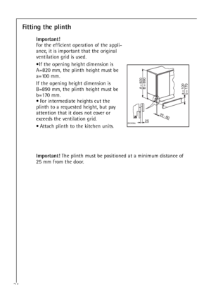 Page 3434
Fitting the plinth
Important!
For the efficient operation of the appli-
ance, it is important that the original
ventilation grid is used.
•If the opening height dimension is
A=820 mm, the plinth height must be
a=100 mm.
If the opening height dimension is
B=890 mm, the plinth height must be
b=170 mm.
• For intermediate heights cut the
plinth to a requested height, but pay
attention that it does not cover or
exceeds the ventilation grid.
• Attach plinth to the kitchen units.
		
		
		
	...