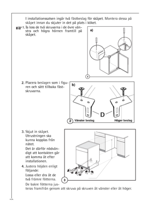 Page 3838
I installationssatsen ingår två fästbeslagför skåpet. Montera dessa på
skåpetinnan du skjuter in det på plats i köket.
1.Ta loss de två skruvarna i de övre vän-
stra och högra hörnen framtill på
skåpet.
2.Placera beslagensom i figu-
ren och sätt tillbaka fäst-
skruvarna.
3.Skjut in skåpet.
Utrustningen ska
kunna kopplas från
nätet. 
Det är därför nödvän-
digt att kontakten går
att komma åt efter
installationen.
4.Justera höjden enligt
följande:
Lossa eller dra åt de
två främre fötterna.
De bakre...