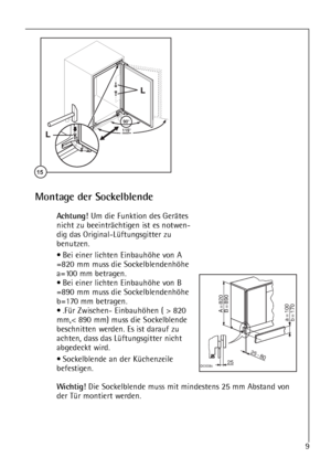 Page 99




	
Montage der Sockelblende
Achtung!Um die Funktion des Gerätes
nicht zu beeinträchtigen ist es notwen-
dig das Original-Lüftungsgitter zu
benutzen.
• Bei einer lichten Einbauhöhe von A
=820 mm muss die Sockelblendenhöhe
a=100 mm betragen.
• Bei einer lichten Einbauhöhe von B
=890 mm muss die Sockelblendenhöhe
b=170 mm betragen.
• .Für Zwischen- Einbauhöhen ( > 820
mm,< 890 mm) muss die Sockelblende
beschnitten werden. Es ist darauf zu
achten, dass das Lüftungsgitter nicht
abgedeckt wird.
•...