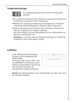 Page 13GerŠtebeschreibung
13
Temperaturanzeige
Die Temperaturanzeige kann mehrere Informationen 
anzeigen.
¥ Bei normalem Betrieb wird die Temperatur angezeigt, die momentan
im KŸhlraum vorhanden ist (IST-Temperatur).
¥ WŠhrend der Temperatureinstellung wird blinkend die im Moment
eingestellte KŸhlraumtemperatur angezeigt (SOLL-Temperatur).
¥ Erkennt die Elektronik des GerŠtes einen technischen Defekt wird
statt der Temperatur ein Quadrat angezeigt.
Das GerŠt arbeitet in einem Notprogramm bis der Kundendienst...