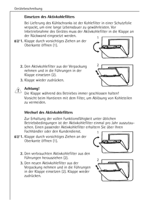 Page 14GerŠtebeschreibung
14
Einsetzen des Aktivkohlefilters
Bei Lieferung des KŸhlschranks ist der Kohlefilter in einer Schutzfolie
verpackt, um eine lange Lebensdauer zu gewŠhrleisten. Vor
Inbetriebnahme des GerŠtes muss der Aktivkohlefilter in die Klappe an
der RŸckwand eingesetzt werden.
+1.Klappe durch vorsichtiges Ziehen an der
Oberkante šffnen (1).
2.Den Aktivkohlefilter aus der Verpackung
nehmen und in die FŸhrungen in der
Klappe einsetzen (2).
3.Klappe wieder zudrŸcken.
Achtung!
Die Klappe wŠhrend des...