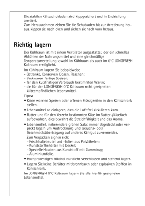 Page 2020
Die stabilen KŠlteschubladen sind kippgesichert und in Endstellung
arretiert. 
Zum Herausnehmen ziehen Sie die Schubladen bis zur Arretierung her-
aus, kippen sie nach oben und ziehen sie nach vorn heraus.
Richtig lagern
Der KŸhlraum ist mit einem Ventilator ausgestattet, der ein schnelles
AbkŸhlen der Nahrungsmittel und eine gleichmŠ§ige
Temperaturverteilung sowohl im KŸhlraum als auch im 0¡C LONGFRESH
Kaltraum ermšglicht. 
Im KŸhlraum lagern Sie beispielweise
- GetrŠnke, Konserven, Dosen, Flaschen;...