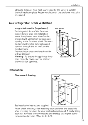 Page 35Installation
35
Your refrigerator needs ventilation
Integratable models (i-appliances)
The integrated door of the furniture
cabinet largely seals the installation
recess. i-appliances must therefore be
provided with ventilation by having an
opening in the furniture plinth. The war-
med air must be able to be exhausted
upwards through the air shaft on the
furniture back.
The ventilation cross-sections should be
at least 200 cm
2.
Warning- To ensure the appliance func-
tions correctly, never cover or...