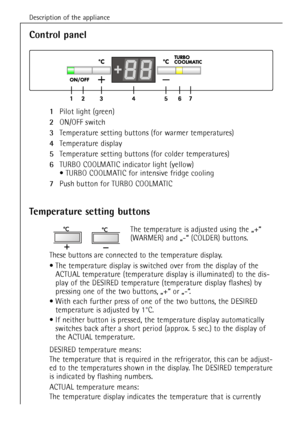 Page 38Description of the appliance
38
1Pilot light (green) 
2ON/OFF switch
3Temperature setting buttons (for warmer temperatures)
4Temperature display
5Temperature setting buttons (for colder temperatures)
6TURBOCOOLMATIC indicator light (yellow)
¥ TURBO COOLMATIC for intensive fridge cooling
7Push button for TURBO COOLMATIC
Control panel
Temperature setting buttons
The temperature is adjusted using the ã+Ò 
(WARMER) and ã-Ò (COLDER) buttons.
These buttons are connected to the temperature display.
¥ The...