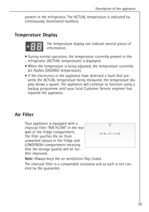 Page 39Description of the appliance
39
present in the refrigerator. The ACTUAL temperature is indicated by
continuously illuminated numbers.
Temperature Display
The temperature display can indicate several pieces of 
information.
¥ During normal operation, the temperature currently present in the
refrigerator (ACTUAL temperature) is displayed.
¥ When the temperature is being adjusted, the temperature currently
set flashes (DESIRED temperature).
¥ If the electronics in the appliance have detected a fault that...