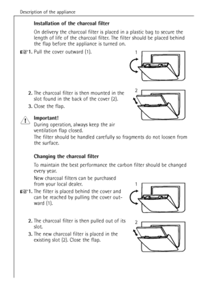 Page 40Description of the appliance
40
Installation of the charcoal filter
On delivery the charcoal filter is placed in a plastic bag to secure the
length of life of the charcoal filter. The filter should be placed behind
the flap before the appliance is turned on.
+1.Pull the cover outward (1).
2.The charcoal filter is then mounted in the
slot found in the back of the cover (2).
3.Close the flap.
Important!
During operation, always keep the air 
ventilation flap closed.
The filter should be handled carefully...