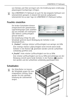 Page 19
LONGFRESH 0¡C Kaltraum
19
von GemŸse und Obst verringert sich. Die ErnŠhrung kann ernŠhrungs-
physiologisch hochwertiger erfolgen.
Das LONGFRESH 0¡C Kaltraum ist auch fŸr das langsame Auftauen von
Lebensmitteln geeignet. In diesem Fall sind die aufgetauten
Lebensmittel bis zu zwei Tage im LONGFRESH 0¡C Kaltraum haltbar.

Feuchte einstellen

Die beiden Schubladen kšnnen
entsprechend den gewŸnschten
Lagerbedingungen jede unabhŠn-
gig von einander mit niedrigerer
oder hšherer Luftfeuchtigkeit
genutzt...