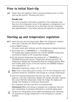 Page 41
41

Prior to Initial StartÐUp

Please clean the appliance interior and all accessories prior to initial\
start-up (see section: ÒCleaning and CareÓ).

Standby time

The oil for automatic lubrication contained in the compressor may
flow into the refrigeration circuit if the appliance is transported in an
inclined position. To allow the oil to flow back into the compressor,
wait approximately 1 hour before placing the appliance in operation.

+

Starting up and temperature regulation

+
1.
Insert the...