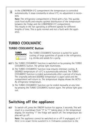 Page 42
42
In the LONGFRESH 0¡C compartment the temperature is controlled
automatically. It stays constantly at about 0¡C, no adjustment is neces-
sary.

Note:
The refrigerator compartment is fitted with a fan. This quickly
cools food stuffs and ensures optimal distribution of the temperature
between the fridge and the LONGFRESH 0¡C compartment.
This results in the fan operating at different speeds for different
lengths of time. This is quite normal and not a fault with the appli-
ance.

TURBO COOLMATIC
TURBO...