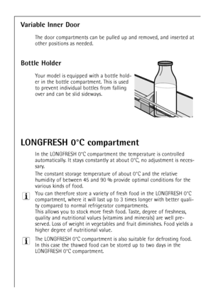 Page 44
44

Variable Inner Door

The door compartments can be pulled up and removed, and inserted at
other positions as needed.

Bottle Holder

Your model isequipped with a bottle hold-
er in the bottle compartment. This is used
to prevent individual bottles from falling
over and can be slid sideways.

LONGFRESH 0¡C compartment

In the LONGFRESH 0¡C compartment the temperature is controlled
automatically. It stays constantly at about 0¡C, no adjustment is neces-
sary.
The constant storage temperature of about...