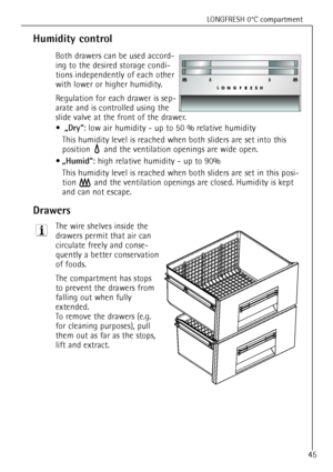 Page 45
LONGFRESH 0¡C compartment
45

Humidity control

Both drawers can be used accord-
ing to the desired storage condi-
tions independently of each other
with lower or higher humidity. 
Regulation for each drawer is sep-
arate and is controlled using the
slide valve at the front of the drawer.¥

ãDryÒ
: low air humidity -  up to 50 % relative humidity
This humidity level is reached when both sliders are set into this
position  and the ventilation openings are wide open.
¥

ãHumidÒ
: high relative humidity -...