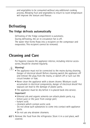 Page 49
49
and vegetables to be consumed without any additional cooking
process. Allowing fruit and vegetables to return to room temperature
will improve the texture and flavour.

Cleaning and Care

For hygienic reasons the appliance interior, including interior acces-
sories, should be cleaned regularly.

Warning!

¥ The appliance must not be connected to the mains during cleaning.
Danger of electrical shock! Before cleaning switch the appliance off
and remove the plug from the mains, or switch off or turn out...