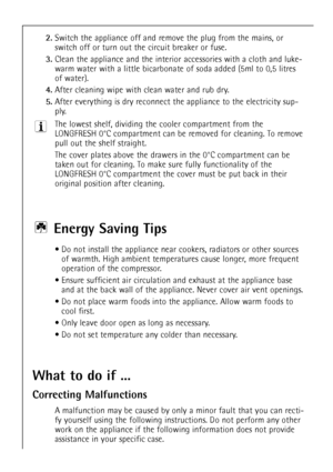 Page 50
50

2.
Switch the appliance off and remove the plug from the mains, or
switch off or turn out the circuit breaker or fuse.

3.
Clean the appliance and the interior accessories with a cloth and luke-
warm water with a little bicarbonate of soda added (5ml to 0,5 litres
of water).

4.
After cleaning wipe withclean water and rub dry.

5.
After everything is dryreconnect the appliance to the electricity sup-
ply.
The lowest shelf, dividing the cooler compartment from the
LONGFRESH 0¡C compartment can be...