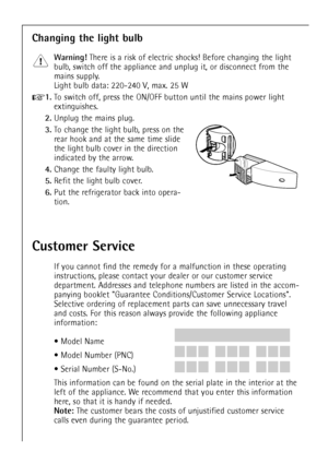 Page 52
52

Changing the light bulb

Warning!
There is a risk of electric shocks! Before changing the light
bulb, switch off the appliance and unplug it, or disconnect from the
mains supply.
Light bulb data: 220-240 V,  max. 25 W

+
1.
To switch off, press the ON/OFF button until the mains power light
extinguishes.

2.
Unplug the mains plug.

3.
To change the light bulb, press on the
rear hook and at the same time slide
the light bulb cover in the direction
indicated by the arrow.

4.
Change the faulty light...