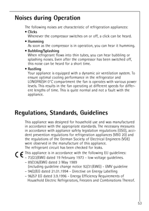 Page 53
53

Noises during Operation

The following noises are characteristic of refrigeration appliances: 
¥

Clicks

Whenever the compressor switches on or off, a click can be heard.
¥

Humming

As soon as the compressor is in operation, you can hear it humming.
¥

Bubbling/Splashing

When refrigerant flows into thin tubes, you can hear bubbling or
splashing noises. Even after the compressor has been switched off,
this noise can be heard for a short time.
¥

Rustling

Your appliance is equipped with a dynamic...