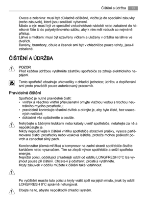 Page 13Ovoce a zelenina: musí být důkladně očištěné, vložte je do speciální zásuvky
(nebo zásuvek), které jsou součástí vybavení.
Máslo a sýr: musí být ve speciální vzduchotěsné nádobě nebo zabalené do hli‐
níkové fólie či do polyetylénového sáčku, aby k nim měl vzduch co nejméně
přístup.
Láhve s mlékem: musí být uzavřeny víčkem a uloženy v držáku na láhve ve
dveřích.
Banány, brambory, cibule a česnek smí být v chladničce pouze tehdy, jsou-li
zabalené.
ČIŠTĚNÍ A ÚDRŽBA
POZOR
Před každou údržbou vytáhněte...