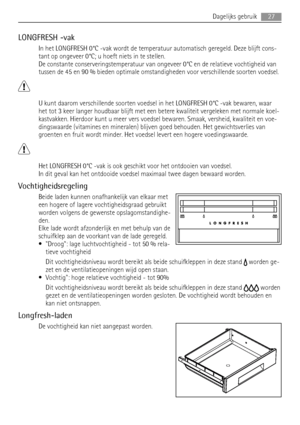 Page 27LONGFRESH -vak
In het LONGFRESH 0°C -vak wordt de temperatuur automatisch geregeld. Deze blijft cons-
tant op ongeveer 0°C; u hoeft niets in te stellen.
De constante conserveringstemperatuur van ongeveer 0°C en de relatieve vochtigheid van
tussen de 45 en 90 % bieden optimale omstandigheden voor verschillende soorten voedsel.
U kunt daarom verschillende soorten voedsel in het LONGFRESH 0°C -vak bewaren, waar
het tot 3 keer langer houdbaar blijft met een betere kwaliteit vergeleken met normale koel-...