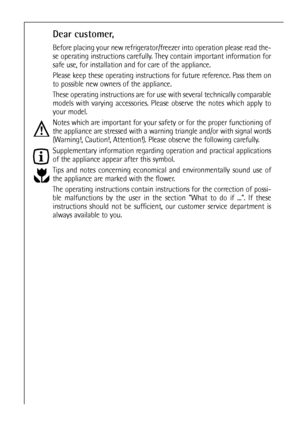 Page 22
Dear customer,
Before placing your new refrigerator/freezer into operation please read the-
se operating instructions carefully. They contain important information for
safe use, for installation and for care of the appliance.
Please keep these operating instructions for future reference. Pass them on
to possible new owners of the appliance.
These operating instructions are for use with several technically comparable
models with varying accessories. Please observe the notes which apply to
your model....