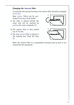 Page 1111
Changing the charcoalfilter
To maintain the best performance the carbon filter should be changed
every year.
New carbonfilters can be pur-
chased from your local dealer.
1.The filter is placed behind the
cover and can be reached by
pullingthe cover outwards. (1)
2.The carbon filter is then pulled
out of its slot.
3.The new carbonfilter is placed in
the existing slot. Close the flap.
(2)
Note: the carbon filter is a consumable accessory and as such is not
covered by the guarantee.
1
2
 