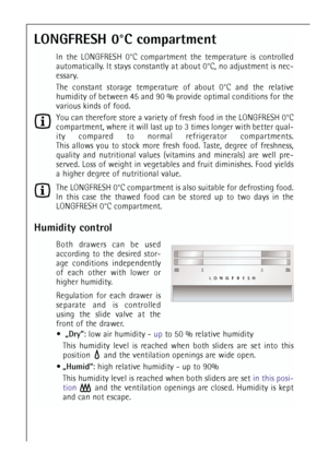 Page 1414
LONGFRESH 0°C compartment
In the LONGFRESH 0°C compartment the temperature is controlled
automatically. It stays constantly at about 0°C, no adjustment is nec-
essary.
The constant storage temperature of about 0°C and the relative
humidity of between 45 and 90 % provide optimal conditions for the
various kinds of food.
You can therefore store a variety of fresh food in the LONGFRESH 0°C
compartment, where it will last up to 3 times longer with better qual-
ity compared to normal refrigerator...