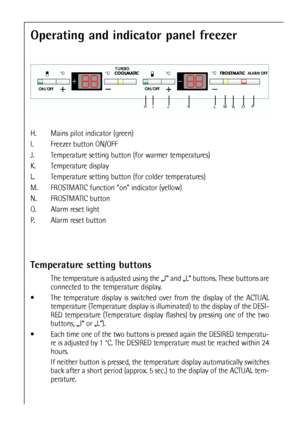 Page 2020
Operating and indicator panel freezer
H. Mains pilot indicator (green)
I. Freezer button ON/OFF
J. Temperature setting button (for warmer temperatures)
K. Temperature display 
L. Temperature setting button (for colder temperatures)
M. FROSTMATIC function on indicator (yellow)
N. FROSTMATIC button
O. Alarm reset light
P. Alarm reset button
Temperature setting buttons
The temperature is adjusted using the „J“ and „L“ buttons. These buttons are
connected to the temperature display.
The temperature...