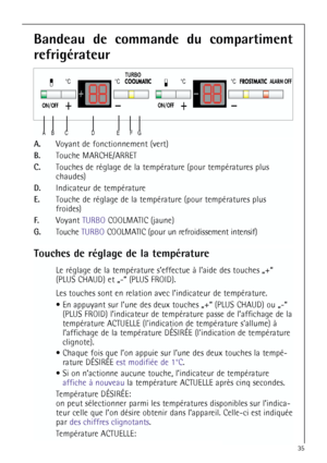 Page 3535

 

	

  
  

Bandeau de commande du compartiment
refrigérateur
A.Voyant de fonctionnement (vert)
B.Touche MARCHE/ARRET
C.Touches de réglage de la température (pour températures plus 
chaudes)
D.Indicateur de température
E.Touche de réglage de la température (pour températures plus 
froides)
F.Voyant TURBOCOOLMATIC (jaune)
G.Touche TURBO COOLMATIC (pour un refroidissement intensif)
Touches de réglage de la température
Le réglage de la température s’effectue à...