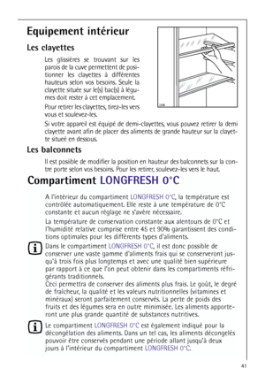 Page 4141


Equipement intérieur
Les clayettes
Les glissières se trouvant sur les
parois de la cuve permettent de posi-
tionner les clayettes à différentes
hauteurs selon vos besoins. Seule la
clayette située sur le(s) bac(s) à légu-
mes doit rester à cet emplacement.
Pour retirer les clayettes, tirez-les vers
vous et soulevez-les.
Si votre appareil est équipé de demi-clayettes, vous pouvez retirer la demi
clayette avant afin de placer des aliments de grande hauteur sur la clayet-
te situeé en dessous.
Les...