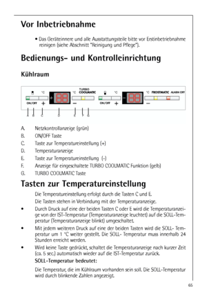 Page 6565
Bedienungs- und Kontrolleinrichtung
Kühlraum
A. Netzkontrollanzeige (grün)
B. ON/OFF Taste 
C. Taste zur Temperatureinstellung (+) 
D. Temperaturanzeige 
E. Taste zur Temperatureinstellung  (-)
F. Anzeige für eingeschaltete TURBO COOLMATIC Funktion (gelb)
G. TURBO COOLMATIC Taste 

 

	

  
  

Vor Inbetriebnahme
 Das Geräteinnere und alle Ausstattungsteile bitte vor Erstinbetriebnahme
reinigen (siehe Abschnitt Reinigung und Pflege).
Tasten zur...