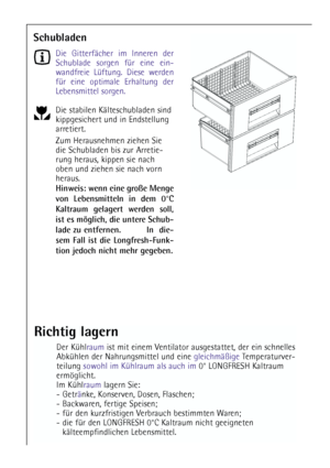 Page 7070
Schubladen
Die Gitterfächer im Inneren der
Schublade sorgen für eine ein-
wandfreie Lüftung. Diese werden
für eine optimale Erhaltung der
Lebensmittel sorgen.
Die stabilen Kälteschubladen sind
kippgesichert und in Endstellung
arretiert. 
Zum Herausnehmen ziehen Sie
die Schubladen bis zur Arretie-
rung heraus, kippen sie nach
oben und ziehen sie nach vorn
heraus.
Hinweis: wenn eine große Menge
von Lebensmitteln in dem 0°C
Kaltraum gelagert werden soll,
ist es möglich, die untere Schub-
lade zu...