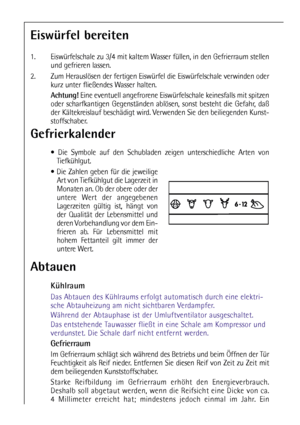 Page 7878
Abtauen
Kühlraum
Das Abtauen des Kühlraums erfolgt automatisch durch eine elektri-
sche Abtauheizung am nicht sichtbaren Verdampfer.
Während der Abtauphase ist der Umluftventilator ausgeschaltet.
Das entstehende Tauwasser fließt in eine Schale am Kompressor und
verdunstet. Die Schale darf nicht entfernt werden.
Gefrierraum
Im Gefrierraum schlägt sich während des Betriebs und beim Öffnen der Tür
Feuchtigkeit als Reif nieder. Entfernen Sie diesen Reif von Zeit zu Zeit mit
dem beiliegenden...