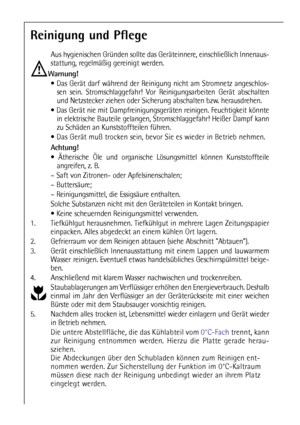 Page 8080
Reinigung und Pflege
Aus hygienischen Gründen sollte das Geräteinnere, einschließlich Innenaus-
stattung, regelmäßig gereinigt werden.
Warnung!
 Das Gerät darf während der Reinigung nicht am Stromnetz angeschlos-
sen sein. Stromschlaggefahr! Vor Reinigungsarbeiten Gerät abschalten
und Netzstecker ziehen oder Sicherung abschalten bzw. herausdrehen.
 Das Gerät nie mit Dampfreinigungsgeräten reinigen. Feuchtigkeit könnte
in elektrische Bauteile gelangen, Stromschlaggefahr! Heißer Dampf kann
zu Schäden...