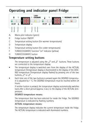 Page 99
Operating and indicator panel Fridge
A. Mains pilot indicator (green)
B Fridge button ON/OFF
C Temperature setting button (for warmer temperatures)
D Temperature display 
E Temperature setting button (for colder temperatures)
F TURBOCOOLMATIC function on indicator (yellow)
G TURBOCOOLMATIC button
Temperature setting buttons
The temperature is adjusted using the „C“ and „E“  buttons. These buttons
are connected to the temperature display.
 The temperature display is switched over from the display of...