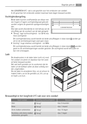 Page 11Het LONGFRESH 0°C -vak is ook geschikt voor het ontdooien van voedsel.
In dit geval kan het ontdooide voedsel maximaal twee dagen bewaard worden.
Vochtigheidsregeling
Beide laden kunnen onafhankelijk van elkaar met
een hogere of lagere vochtigheidsgraad gebruikt
worden volgens de gewenste opslagomstandighe-
den.
Elke lade wordt afzonderlijk en met behulp van de
schuifklep aan de voorkant van de lade geregeld.
• Droog: lage luchtvochtigheid - tot 50 % rela-
tieve vochtigheid
Dit vochtigheidsniveau wordt...