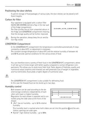 Page 31Positioning the door shelves
To permit storage of food packages of various sizes, the door shelves can be placed at dif-
ferent heights.
Carbon Air Filter
Your appliance is equipped with a carbon filter
CLEAN AIR CONTROL behind a flap in the rear wall
of the fridge compartment.
The filter purifies the air from unwanted odours in
the fridge and LONGFRESH compartment meaning
that the storage quality will be further improved.
During the operation, always keep the air ventila-
tion flap closed.
LONGFRESH...