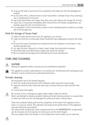 Page 35• wrap up the food in aluminium foil or polythene and make sure that the packages are
airtight;
• do not allow fresh, unfrozen food to touch food which is already frozen, thus avoiding a
rise in temperature of the latter;
• lean foods store better and longer than fatty ones; salt reduces the storage life of food;
• water ices, if consumed immediately after removal from the freezer compartment, can
possibly cause the skin to be freeze burnt;
• it is advisable to show the freezing in date on each...