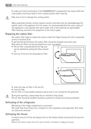 Page 36To make sure fully functionality of the LONGFRESH 0°C compartment the lowest shelf and
cover plates must be put back in their original position after cleaning.
Take care of not to damage the cooling system.
Many proprietary kitchen surface cleaners contain chemicals that can attack/damage the
plastics used in this appliance. For this reason it is recommended that the outer casing of
this appliance is only cleaned with warm water with a little washing-up liquid added.
After cleaning, reconnect the...