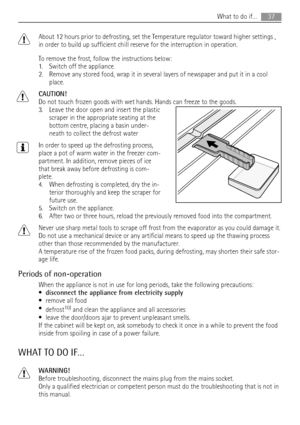 Page 37About 12 hours prior to defrosting, set the Temperature regulator toward higher settings ,
in order to build up sufficient chill reserve for the interruption in operation.
To remove the frost, follow the instructions below:
1. Switch off the appliance.
2. Remove any stored food, wrap it in several layers of newspaper and put it in a cool
place.
CAUTION!
Do not touch frozen goods with wet hands. Hands can freeze to the goods.
3. Leave the door open and insert the plastic
scraper in the appropriate seating...