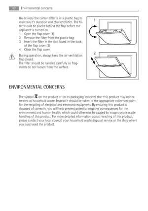 Page 42On delivery the carbon filter is in a plastic bag to
maintain it’s duration and characteristics. The fil-
ter should be placed behind the flap before the
appliance is turned on.
1. Open the flap cover (1)
2. Remove the filter from the plastic bag
3. Insert the filter in the slot found in the back
of the flap cover (2)
4. Close the flap cover
During operation, always keep the air ventilation
flap closed.
The filter should be handled carefully so frag-
ments do not loosen from the surface.
ENVIRONMENTAL...