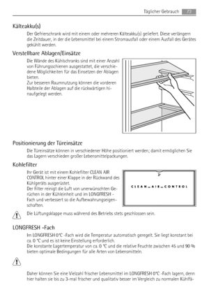 Page 73Kälteakku(s)
Der Gefrierschrank wird mit einem oder mehreren Kälteakku(s) geliefert. Diese verlängern
die Zeitdauer, in der die Lebensmittel bei einem Stromausfall oder einem Ausfall des Gerätes
gekühlt werden.
Verstellbare Ablagen/Einsätze
Die Wände des Kühlschranks sind mit einer Anzahl
von Führungsschienen ausgestattet, die verschie-
dene Möglichkeiten für das Einsetzen der Ablagen
bieten.
Zur besseren Raumnutzung können die vorderen
Halbteile der Ablagen auf die rückwärtigen hi-
naufgelegt werden....