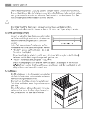 Page 74chern. Dies ermöglicht die Lagerung größerer Mengen frischer Lebensmittel. Geschmack,
Frische, Qualität und Nährstoffe (Vitamine und Mineralstoffe) in den Lebensmitteln bleiben
sehr gut erhalten. Es entsteht nur minimaler Gewichtsverlust bei Gemüse und Obst. Der
Nährwert der Lebensmittel bleibt weitgehend erhalten.
Das LONGFRESH 0°C -Fach eignet sich auch zum Auftauen von Lebensmitteln.
Die aufgetauten Lebensmittel können in diesem Fall bis zu zwei Tagen gelagert werden.
Feuchtigkeitsregulierung
Je nach...