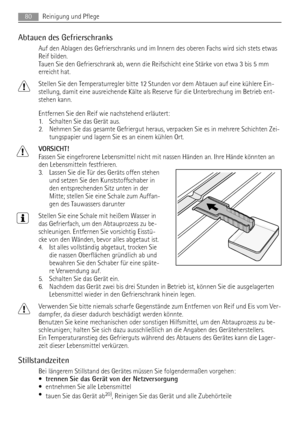 Page 80Abtauen des Gefrierschranks
Auf den Ablagen des Gefrierschranks und im Innern des oberen Fachs wird sich stets etwas
Reif bilden.
Tauen Sie den Gefrierschrank ab, wenn die Reifschicht eine Stärke von etwa 3 bis 5 mm
erreicht hat.
Stellen Sie den Temperaturregler bitte 12 Stunden vor dem Abtauen auf eine kühlere Ein-
stellung, damit eine ausreichende Kälte als Reserve für die Unterbrechung im Betrieb ent-
stehen kann.
Entfernen Sie den Reif wie nachstehend erläutert:
1. Schalten Sie das Gerät aus.
2....